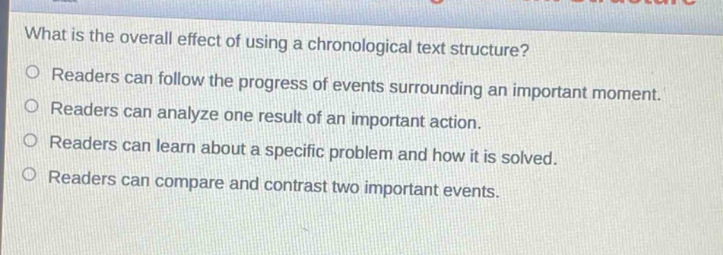 what is the overall effect of using a chronological text structure?\nreaders can follow the progress of events surrounding an important moment.\nreaders can analyze one result of an important action.\nreaders can learn about a specific problem and how it is solved.\nreaders can compare and contrast two important events.