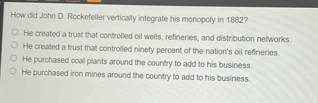 how did john d. rockefeller vertically integrate his monopoly in 1882?\nhe created a trust that controlled oil wells, refineries, and distribution networks.\nhe created a trust that controlled ninety percent of the nations oil refineries.\nhe purchased coal plants around the country to add to his business.\nhe purchased iron mines around the country to add to his business.