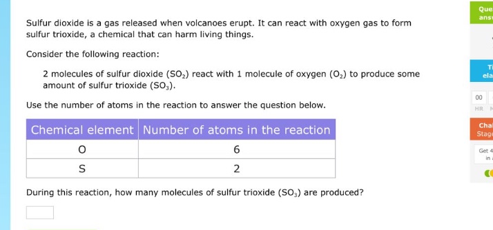 sulfur dioxide is a gas released when volcanoes erupt. it can react with oxygen gas to form sulfur trioxide, a chemical that can harm living things.\nconsider the following reaction:\n2 molecules of sulfur dioxide (so₂) react with 1 molecule of oxygen (o₂) to produce some amount of sulfur trioxide (so₃).\nuse the number of atoms in the reaction to answer the question below.\n| chemical element | number of atoms in the reaction |\n| ---- | ---- |\n| o | 6 |\n| s | 2 |\nduring this reaction, how many molecules of sulfur trioxide (so₃) are produced?