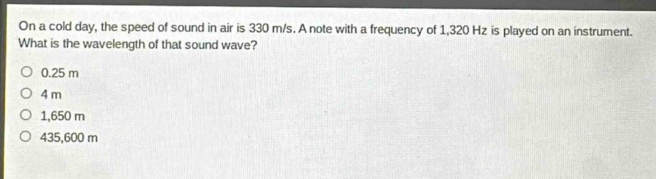on a cold day, the speed of sound in air is 330 m/s. a note with a frequency of 1,320 hz is played on an instrument. what is the wavelength of that sound wave?\n0.25 m\n4 m\n1,650 m\n435,600 m