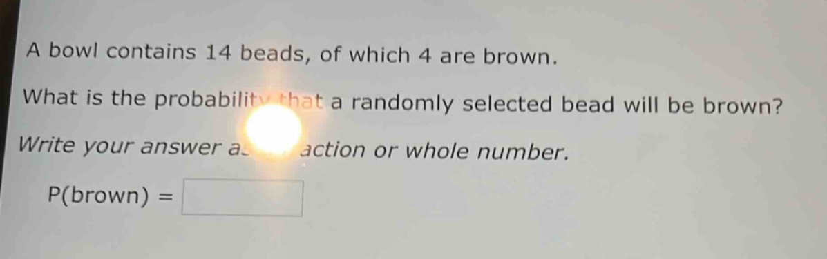 a bowl contains 14 beads, of which 4 are brown. what is the probability that a randomly selected bead will be brown? write your answer as a fraction or whole number. p(brown) =