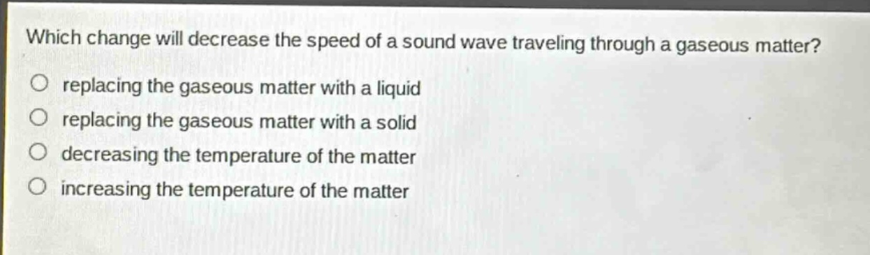 which change will decrease the speed of a sound wave traveling through a gaseous matter?\nreplacing the gaseous matter with a liquid\nreplacing the gaseous matter with a solid\ndecreasing the temperature of the matter\nincreasing the temperature of the matter