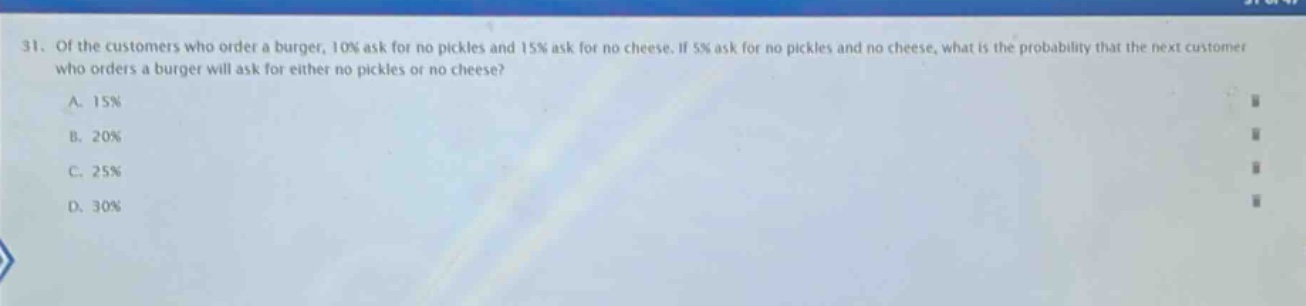 31. of the customers who order a burger, 10% ask for no pickles and 15% ask for no cheese. if 5% ask for no pickles and no cheese, what is the probability that the next customer who orders a burger will ask for either no pickles or no cheese?\na. 15%\nb. 20%\nc. 25%\nd. 30%