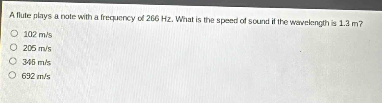 a flute plays a note with a frequency of 266 hz. what is the speed of sound if the wavelength is 1.3 m?\n102 m/s\n205 m/s\n346 m/s\n692 m/s