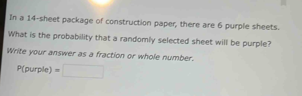in a 14 - sheet package of construction paper, there are 6 purple sheets. what is the probability that a randomly selected sheet will be purple? write your answer as a fraction or whole number. p(purple) =