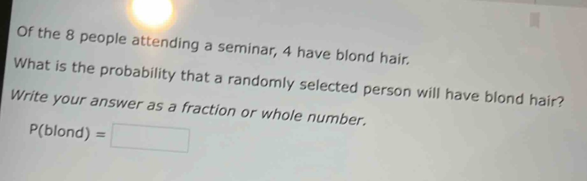 of the 8 people attending a seminar, 4 have blond hair. what is the probability that a randomly selected person will have blond hair? write your answer as a fraction or whole number. p(blond) =