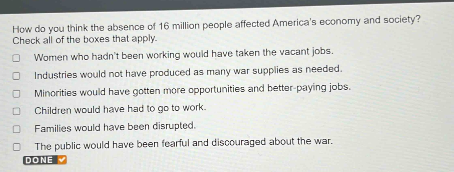 how do you think the absence of 16 million people affected americas economy and society? check all of the boxes that apply.\nwomen who hadnt been working would have taken the vacant jobs.\nindustries would not have produced as many war supplies as needed.\nminorities would have gotten more opportunities and better - paying jobs.\nchildren would have had to go to work.\nfamilies would have been disrupted.\nthe public would have been fearful and discouraged about the war.