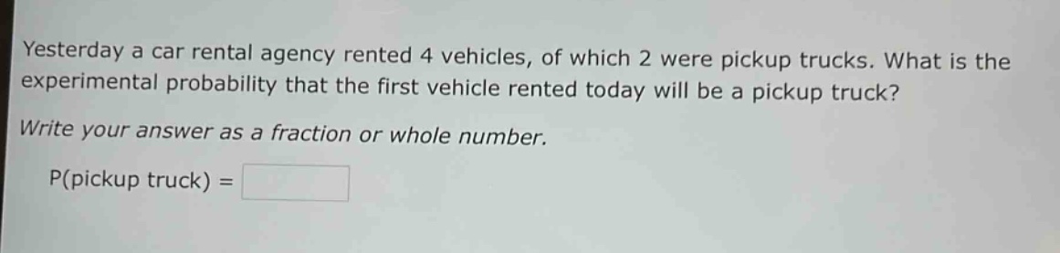 yesterday a car rental agency rented 4 vehicles, of which 2 were pickup trucks. what is the experimental probability that the first vehicle rented today will be a pickup truck? write your answer as a fraction or whole number. p(pickup truck) =