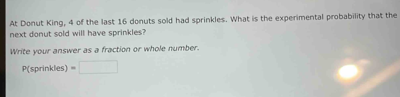 at donut king, 4 of the last 16 donuts sold had sprinkles. what is the experimental probability that the next donut sold will have sprinkles? write your answer as a fraction or whole number. p(sprinkles) =