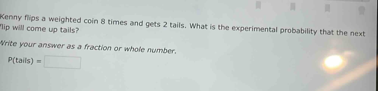 kenny flips a weighted coin 8 times and gets 2 tails. what is the experimental probability that the next flip will come up tails? write your answer as a fraction or whole number. p(tails) =
