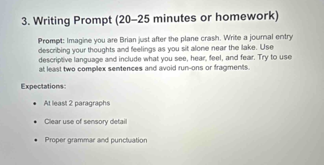 3. writing prompt (20–25 minutes or homework)\nprompt: imagine you are brian just after the plane crash. write a journal entry describing your thoughts and feelings as you sit alone near the lake. use descriptive language and include what you see, hear, feel, and fear. try to use at least two complex sentences and avoid run - ons or fragments.\nexpectations:\n- at least 2 paragraphs\n- clear use of sensory detail\n- proper grammar and punctuation
