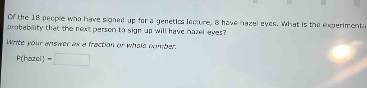 of the 18 people who have signed up for a genetics lecture, 8 have hazel eyes. what is the experimental probability that the next person to sign up will have hazel eyes? write your answer as a fraction or whole number. p(hazel) =