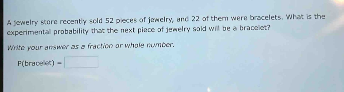 a jewelry store recently sold 52 pieces of jewelry, and 22 of them were bracelets. what is the experimental probability that the next piece of jewelry sold will be a bracelet? write your answer as a fraction or whole number. p(bracelet) =