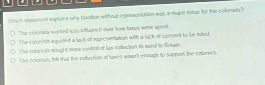 which statement explains why taxation without representation was a major issue for the colonists?\nthe colonists wanted less influence over how taxes were spent.\nthe colonists equated a lack of representation with a lack of consent to be ruled.\nthe colonists sought more control of tax collection to send to britain.\nthe colonists felt that the collection of taxes wasnt enough to support the colonies.