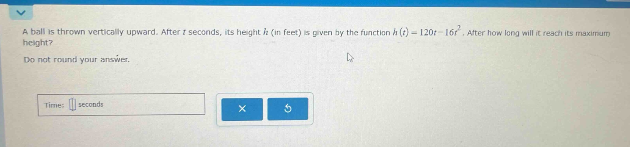 a ball is thrown vertically upward. after t seconds, its height h (in feet) is given by the function h(t)=120t - 16t^2. after how long will it reach its maximum height? do not round your answer. time: seconds