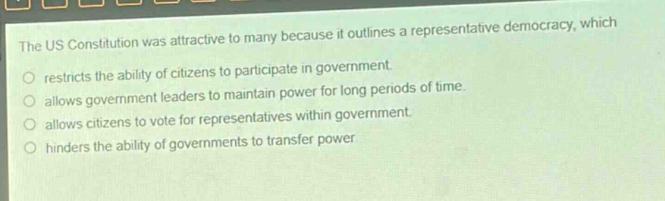 the us constitution was attractive to many because it outlines a representative democracy, which\nrestricts the ability of citizens to participate in government.\nallows government leaders to maintain power for long periods of time.\nallows citizens to vote for representatives within government.\nhinders the ability of governments to transfer power.