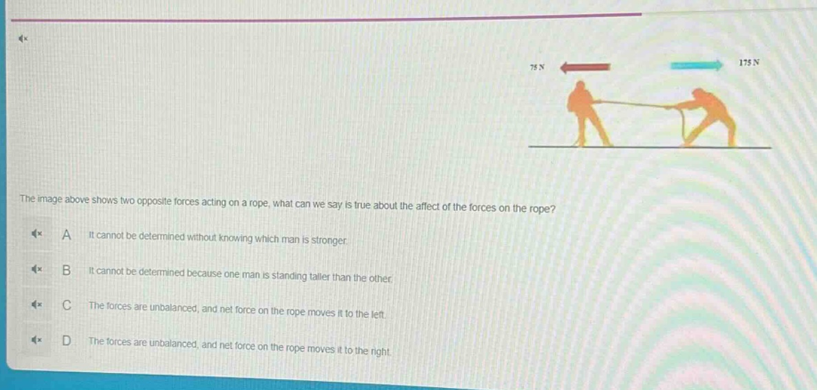 the image above shows two opposite forces acting on a rope, what can we say is true about the affect of the forces on the rope? a it cannot be determined without knowing which man is stronger. b it cannot be determined because one man is standing taller than the other. c the forces are unbalanced, and net force on the rope moves it to the left. d the forces are unbalanced, and net force on the rope moves it to the right.