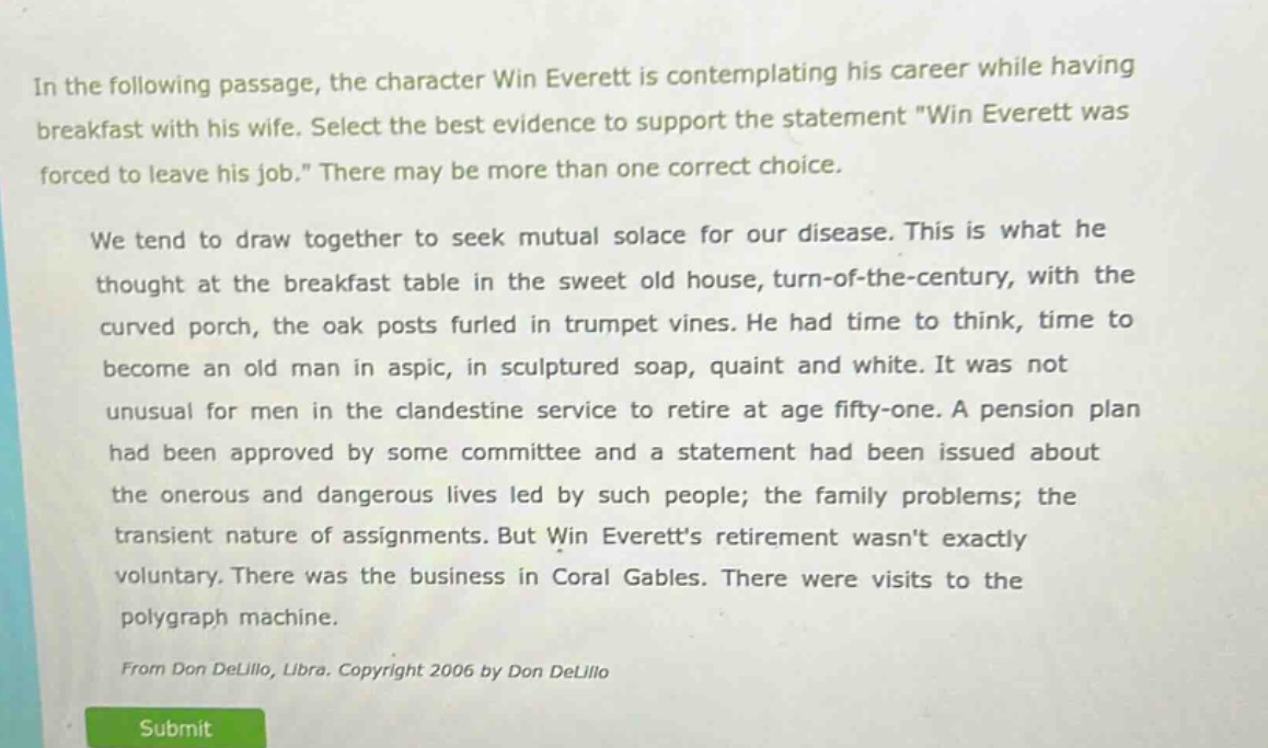 in the following passage, the character win everett is contemplating his career while having breakfast with his wife. select the best evidence to support the statement \win everett was forced to leave his job.\ there may be more than one correct choice.\n\nwe tend to draw together to seek mutual solace for our disease. this is what he thought at the breakfast table in the sweet old house, turn - of - the - century, with the curved porch, the oak posts furled in trumpet vines. he had time to think, time to become an old man in aspic, in sculptured soap, quaint and white. it was not unusual for men in the clandestine service to retire at age fifty - one. a pension plan had been approved by some committee and a statement had been issued about the onerous and dangerous lives led by such people; the family problems; the transient nature of assignments. but win everetts retirement wasnt exactly voluntary. there was the business in coral gables. there were visits to the polygraph machine.\n\nfrom don delillo, libra. copyright 2006 by don delillo