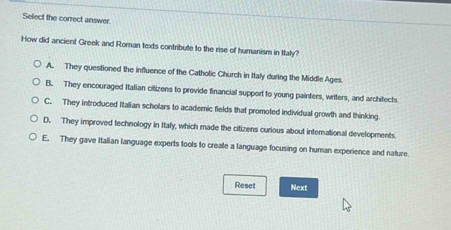 select the correct answer.\nhow did ancient greek and roman texts contribute to the rise of humanism in italy?\na. they questioned the influence of the catholic church in italy during the middle ages.\nb. they encouraged italian citizens to provide financial support to young painters, writers, and architects.\nc. they introduced italian scholars to academic fields that promoted individual growth and thinking.\nd. they improved technology in italy, which made the citizens curious about international developments.\ne. they gave italian language experts tools to create a language focusing on human experience and nature.