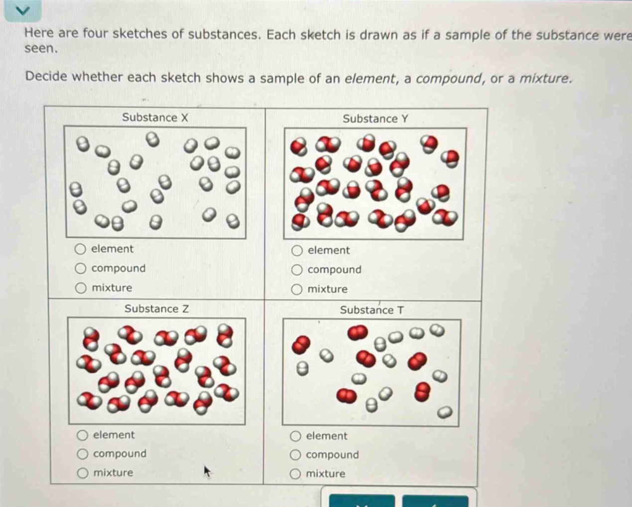 here are four sketches of substances. each sketch is drawn as if a sample of the substance were seen. decide whether each sketch shows a sample of an element, a compound, or a mixture. substance x element compound mixture substance y element compound mixture substance z element compound mixture substance t element compound mixture