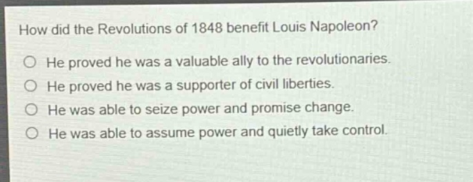 how did the revolutions of 1848 benefit louis napoleon?\nhe proved he was a valuable ally to the revolutionaries.\nhe proved he was a supporter of civil liberties.\nhe was able to seize power and promise change.\nhe was able to assume power and quietly take control.