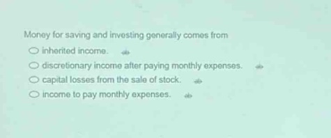 money for saving and investing generally comes from\n○ inherited income.\n○ discretionary income after paying monthly expenses.\n○ capital losses from the sale of stock.\n○ income to pay monthly expenses.