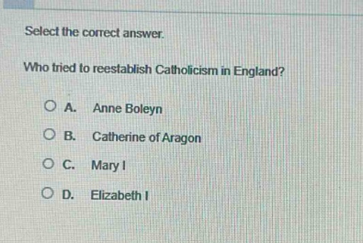 select the correct answer.\nwho tried to reestablish catholicism in england?\na. anne boleyn\nb. catherine of aragon\nc. mary i\nd. elizabeth i