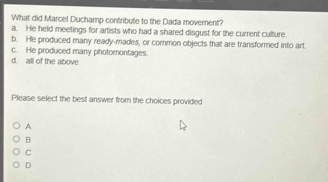 what did marcel duchamp contribute to the dada movement? a. he held meetings for artists who had a shared disgust for the current culture. b. he produced many ready - mades, or common objects that are transformed into art. c. he produced many photomontages. d. all of the above please select the best answer from the choices provided