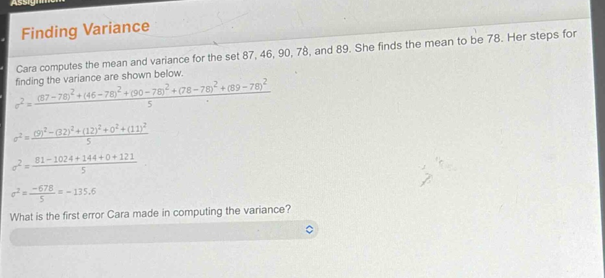 finding variance\ncara computes the mean and variance for the set 87, 46, 90, 78, and 89. she finds the mean to be 78. her steps for finding the variance are shown below.\n$sigma^{2}=\frac{(87 - 78)^{2}+(46 - 78)^{2}+(90 - 78)^{2}+(78 - 78)^{2}+(89 - 78)^{2}}{5}$\n$sigma^{2}=\frac{(9)^{2}-(32)^{2}+(12)^{2}+0^{2}+(11)^{2}}{5}$\n$sigma^{2}=\frac{81 - 1024+144 + 0+121}{5}$\n$sigma^{2}=\frac{-678}{5}=-135.6$\nwhat is the first error cara made in computing the variance?
