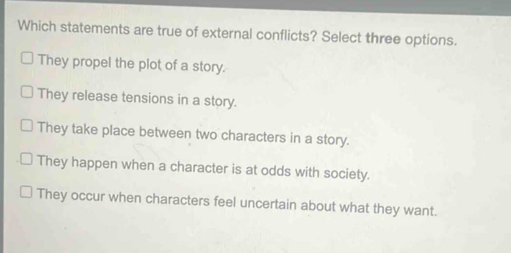 which statements are true of external conflicts? select three options.\nthey propel the plot of a story.\nthey release tensions in a story.\nthey take place between two characters in a story.\nthey happen when a character is at odds with society.\nthey occur when characters feel uncertain about what they want.