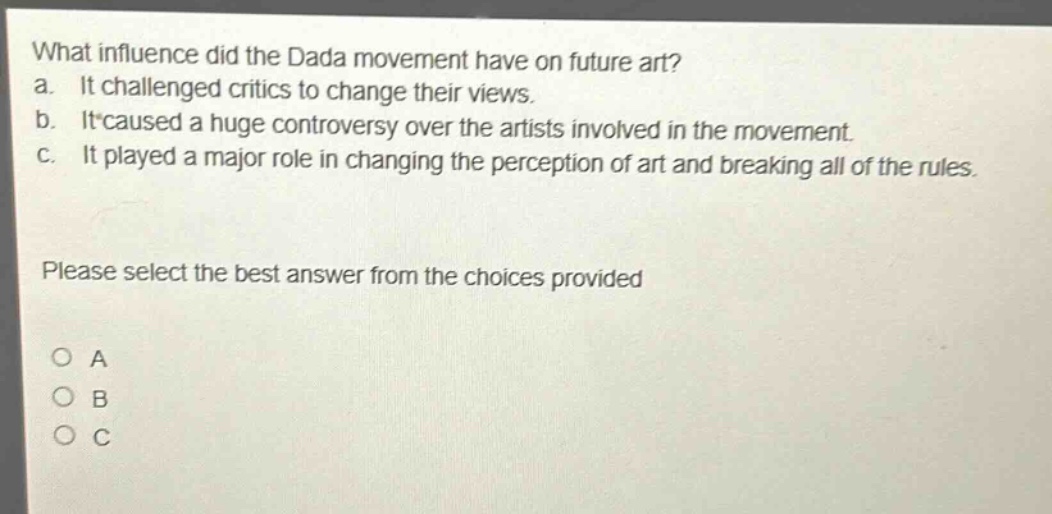 what influence did the dada movement have on future art?\na. it challenged critics to change their views.\nb. it caused a huge controversy over the artists involved in the movement.\nc. it played a major role in changing the perception of art and breaking all of the rules.\nplease select the best answer from the choices provided\no a\no b\no c
