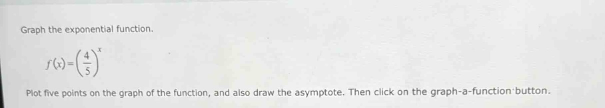 graph the exponential function.\n\n$f(x)=(\\frac{4}{5})^x$\n\nplot five points on the graph of the function, and also draw the asymptote. then click on the graph - a - function button.