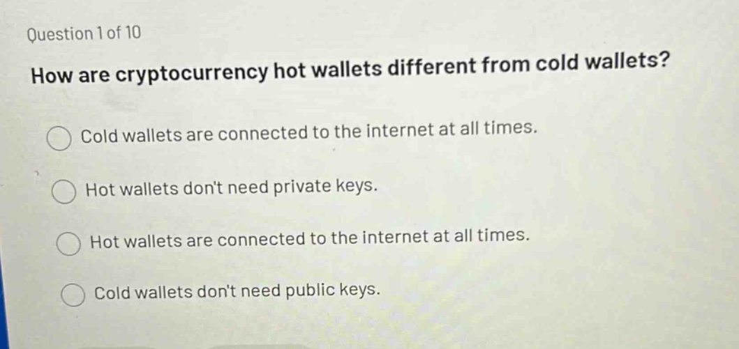 question 1 of 10\nhow are cryptocurrency hot wallets different from cold wallets?\ncold wallets are connected to the internet at all times.\nhot wallets dont need private keys.\nhot wallets are connected to the internet at all times.\ncold wallets dont need public keys.