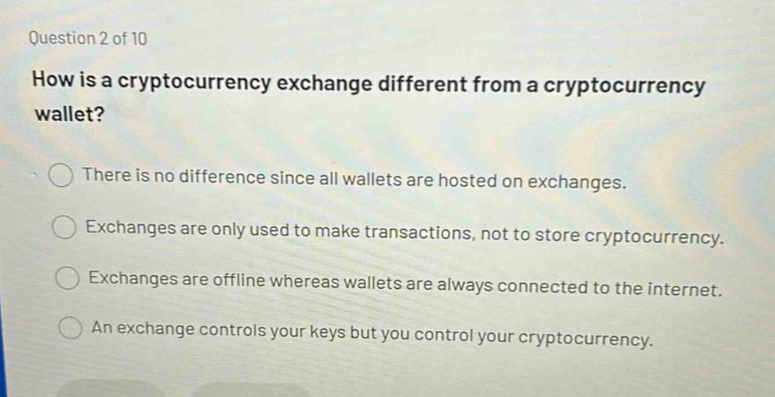 question 2 of 10\nhow is a cryptocurrency exchange different from a cryptocurrency wallet?\nthere is no difference since all wallets are hosted on exchanges.\nexchanges are only used to make transactions, not to store cryptocurrency.\nexchanges are offline whereas wallets are always connected to the internet.\nan exchange controls your keys but you control your cryptocurrency.