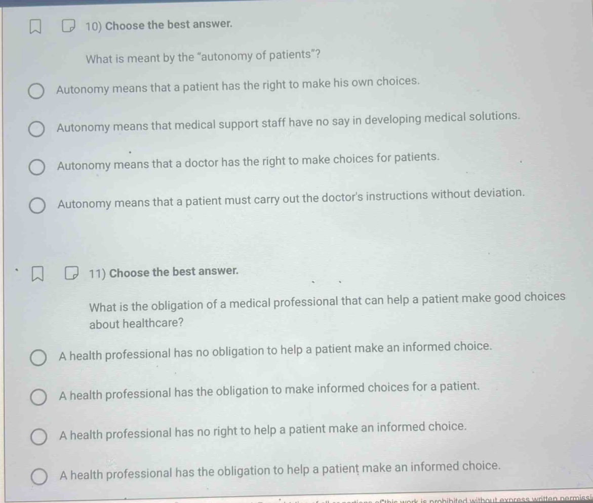 10) choose the best answer.\nwhat is meant by the “autonomy of patients”?\nautonomy means that a patient has the right to make his own choices.\nautonomy means that medical support staff have no say in developing medical solutions.\nautonomy means that a doctor has the right to make choices for patients.\nautonomy means that a patient must carry out the doctor’s instructions without deviation.\n11) choose the best answer.\nwhat is the obligation of a medical professional that can help a patient make good choices about healthcare?\na health professional has no obligation to help a patient make an informed choice.\na health professional has the obligation to make informed choices for a patient.\na health professional has no right to help a patient make an informed choice.\na health professional has the obligation to help a patient make an informed choice.