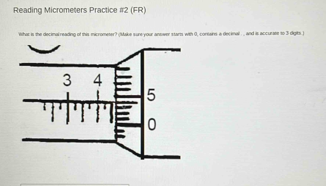 reading micrometers practice #2 (fr)\nwhat is the decimal reading of this micrometer? (make sure your answer starts with 0, contains a decimal ., and is accurate to 3 digits.)