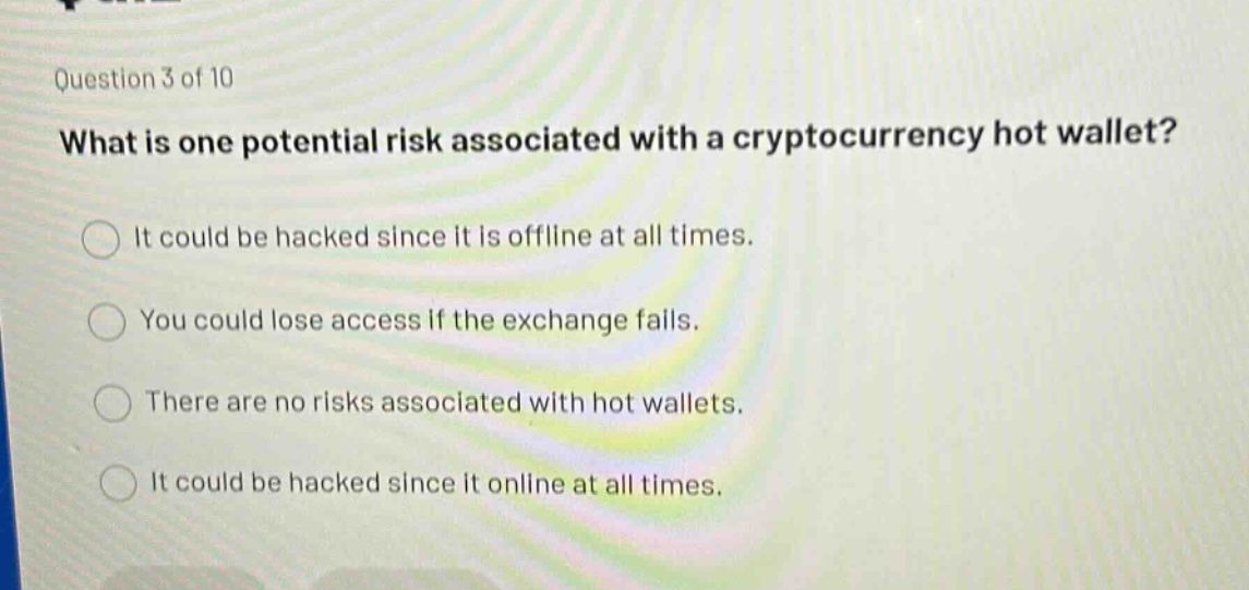 question 3 of 10\nwhat is one potential risk associated with a cryptocurrency hot wallet?\nit could be hacked since it is offline at all times.\nyou could lose access if the exchange fails.\nthere are no risks associated with hot wallets.\nit could be hacked since it online at all times.