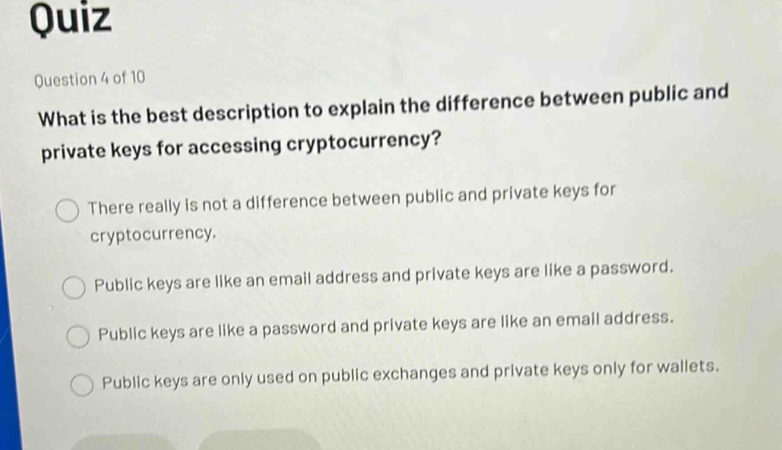 quiz\nquestion 4 of 10\nwhat is the best description to explain the difference between public and private keys for accessing cryptocurrency?\nthere really is not a difference between public and private keys for cryptocurrency.\npublic keys are like an email address and private keys are like a password.\npublic keys are like a password and private keys are like an email address.\npublic keys are only used on public exchanges and private keys only for wallets.