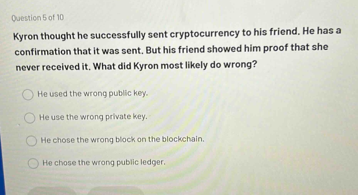 question 5 of 10\nkylon thought he successfully sent cryptocurrency to his friend. he has a confirmation that it was sent. but his friend showed him proof that she never received it. what did kylon most likely do wrong?\nhe used the wrong public key.\nhe use the wrong private key.\nhe chose the wrong block on the blockchain.\nhe chose the wrong public ledger.