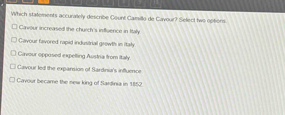 which statements accurately describe count camillo de cavour? select two options.\n□ cavour increased the churchs influence in italy.\n□ cavour favored rapid industrial growth in italy.\n□ cavour opposed expelling austria from italy.\n□ cavour led the expansion of sardinias influence.\n□ cavour became the new king of sardinia in 1852.