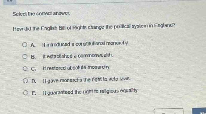select the correct answer.\nhow did the english bill of rights change the political system in england?\na. it introduced a constitutional monarchy.\nb. it established a commonwealth.\nc. it restored absolute monarchy.\nd. it gave monarchs the right to veto laws.\ne. it guaranteed the right to religious equality.