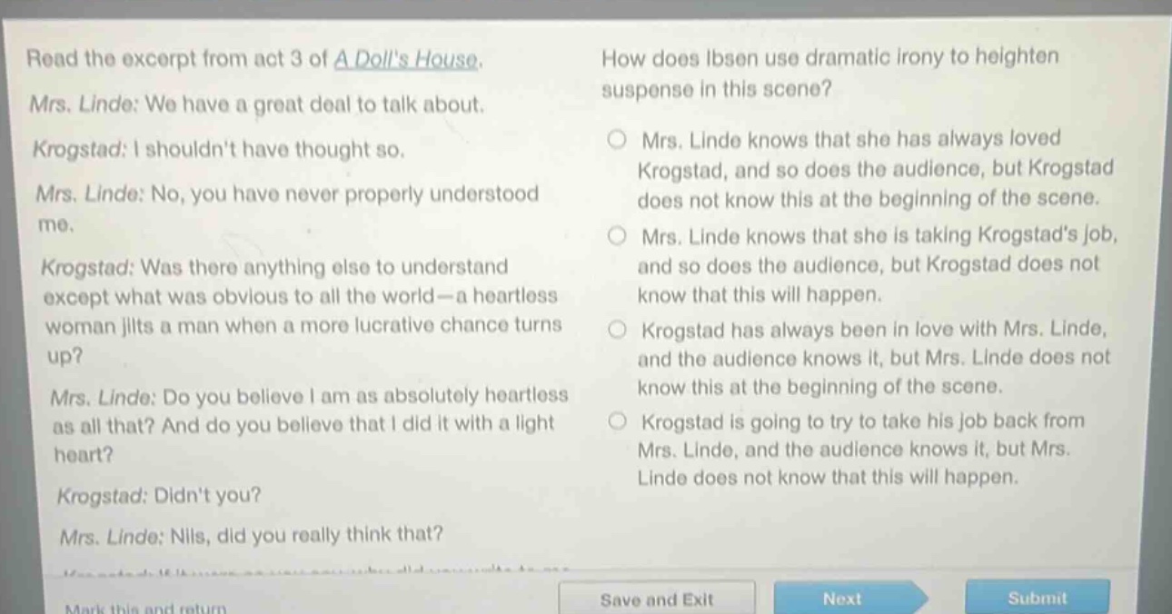 read the excerpt from act 3 of a dolls house. mrs. linde: we have a great deal to talk about. krogstad: i shouldnt have thought so. mrs. linde: no, you have never properly understood me. krogstad: was there anything else to understand except what was obvious to all the world—a heartless woman jilts a man when a more lucrative chance turns up? mrs. linde: do you believe i am as absolutely heartless as all that? and do you believe that i did it with a light heart? krogstad: didnt you? mrs. linde: nils, did you really think that? how does ibsen use dramatic irony to heighten suspense in this scene? mrs. linde knows that she has always loved krogstad, and so does the audience, but krogstad does not know this at the beginning of the scene. mrs. linde knows that she is taking krogstads job, and so does the audience, but krogstad does not know that this will happen. krogstad has always been in love with mrs. linde, and the audience knows it, but mrs. linde does not know this at the beginning of the scene. krogstad is going to try to take his job back from mrs. linde, and the audience knows it, but mrs. linde does not know that this will happen.