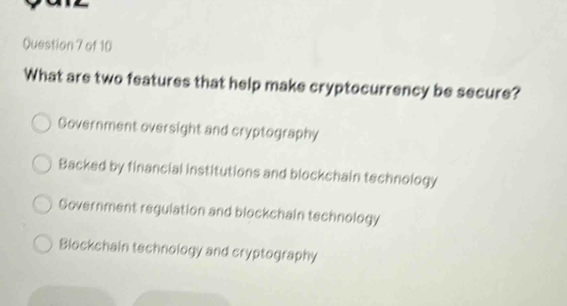 question 7 of 10\nwhat are two features that help make cryptocurrency be secure?\ngovernment oversight and cryptography\nbacked by financial institutions and blockchain technology\ngovernment regulation and blockchain technology\nblockchain technology and cryptography