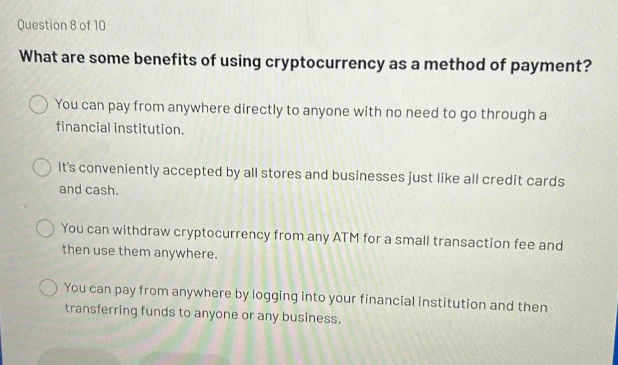 question 8 of 10\nwhat are some benefits of using cryptocurrency as a method of payment?\nyou can pay from anywhere directly to anyone with no need to go through a financial institution.\nits conveniently accepted by all stores and businesses just like all credit cards and cash.\nyou can withdraw cryptocurrency from any atm for a small transaction fee and then use them anywhere.\nyou can pay from anywhere by logging into your financial institution and then transferring funds to anyone or any business.