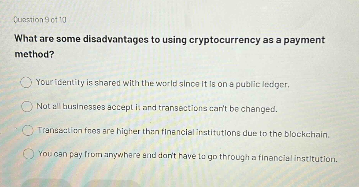 question 9 of 10\nwhat are some disadvantages to using cryptocurrency as a payment method?\nyour identity is shared with the world since it is on a public ledger.\nnot all businesses accept it and transactions cant be changed.\ntransaction fees are higher than financial institutions due to the blockchain.\nyou can pay from anywhere and dont have to go through a financial institution.