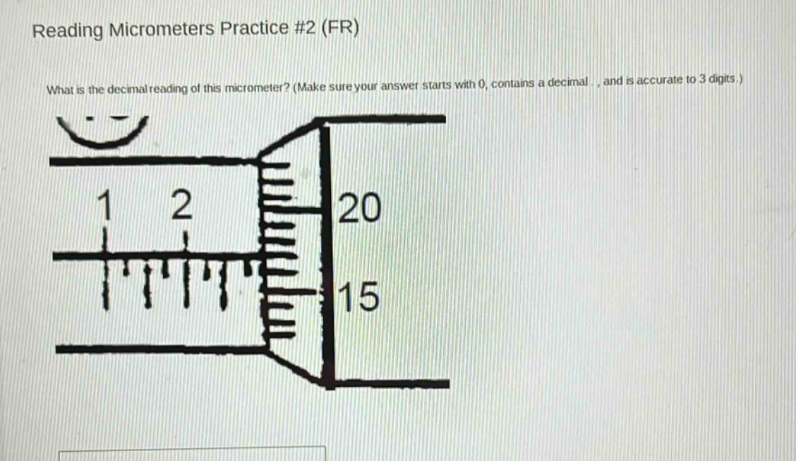 reading micrometers practice #2 (fr)\nwhat is the decimal reading of this micrometer? (make sure your answer starts with 0, contains a decimal , and is accurate to 3 digits.)