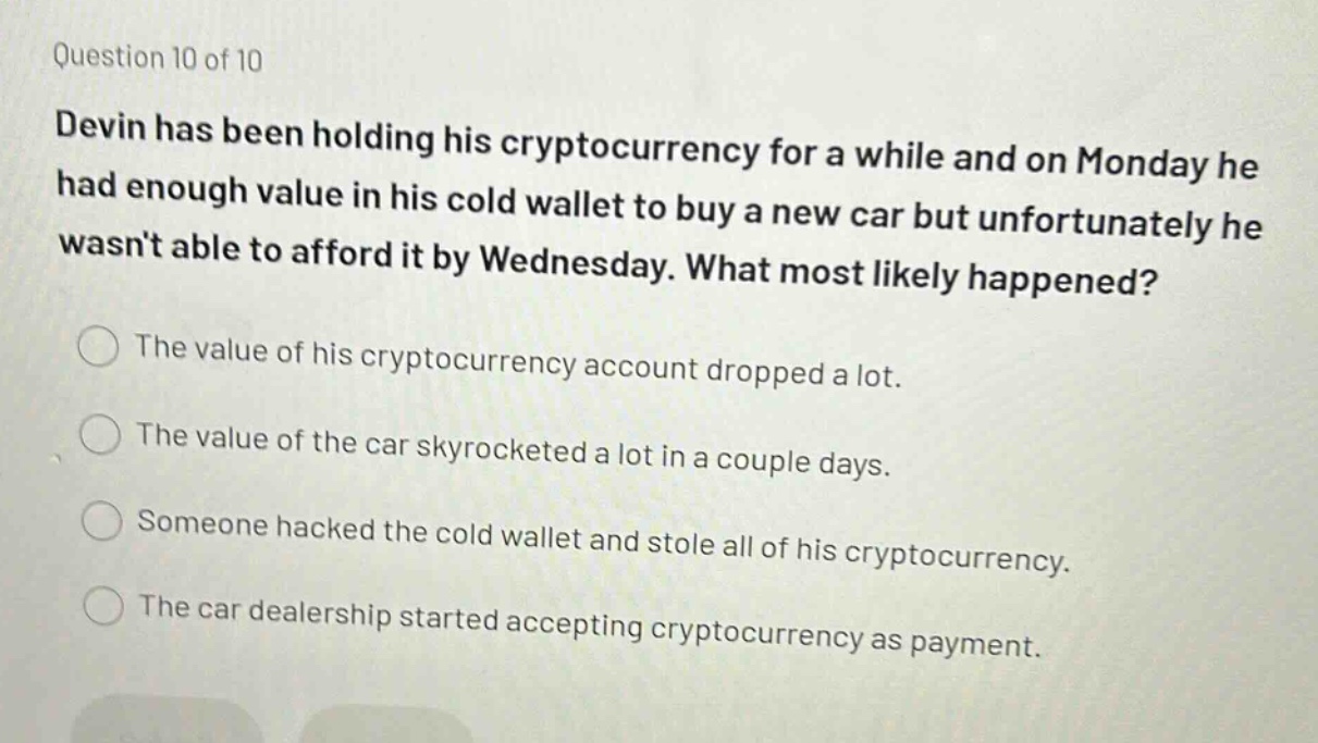 question 10 of 10\ndevin has been holding his cryptocurrency for a while and on monday he had enough value in his cold wallet to buy a new car but unfortunately he wasnt able to afford it by wednesday. what most likely happened?\nthe value of his cryptocurrency account dropped a lot.\nthe value of the car skyrocketed a lot in a couple days.\nsomeone hacked the cold wallet and stole all of his cryptocurrency.\nthe car dealership started accepting cryptocurrency as payment.