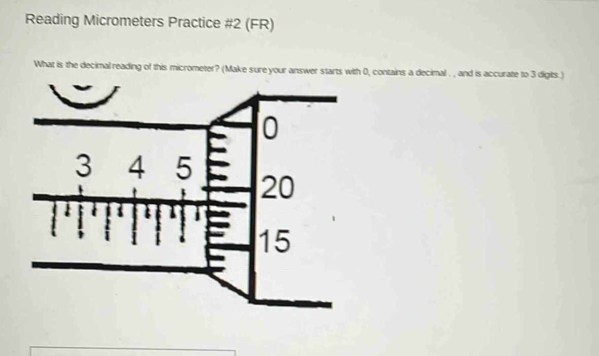 reading micrometers practice #2 (fr)\nwhat is the decimal reading of this micrometer? (make sure your answer starts with 0, contains a decimal., and is accurate to 3 digits.)