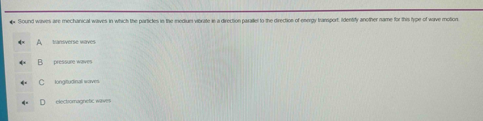 sound waves are mechanical waves in which the particles in the medium vibrate in a direction parallel to the direction of energy transport. identify another name for this type of wave motion.\na transverse waves\nb pressure waves\nc longitudinal waves\nd electromagnetic waves