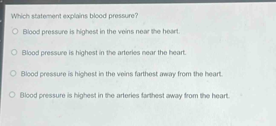 which statement explains blood pressure?\nblood pressure is highest in the veins near the heart.\nblood pressure is highest in the arteries near the heart.\nblood pressure is highest in the veins farthest away from the heart.\nblood pressure is highest in the arteries farthest away from the heart.
